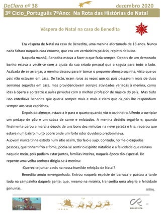 20
DeClara nº 38 dezembro 2020
Era véspera de Natal na casa de Benedita, uma menina afortunada de 13 anos. Nunca
nada faltara naquela casa enorme, que era um verdadeiro palácio, repleto de luxos.
Naquela manhã, Benedita estava a fazer o que fazia sempre. Depois de um demorado
banho estava a vestir-se com a ajuda da sua criada pessoal que a seguia para todo o lado.
Acabada de se arranjar, a menina desceu para ir tomar o pequeno-almoço sozinha, visto que os
pais não estavam em casa. De facto, eram raras as vezes que os pais passavam mais de duas
semanas seguidas em casa, mas providenciavam sempre atividades variadas à menina, como
idas à ópera e ao teatro e aulas privadas com o melhor professor de música do país. Mas tudo
isso entediava Benedita que queria sempre mais e mais e claro que os pais lhe respondiam
sempre aos seus caprichos.
Depois do almoço, estava a ir para o quarto quando viu o cozinheiro Alfredo a surripiar
um pedaço de pão e um cabaz de carne e enlatados. A menina decidiu segui-lo e, quando
finalmente parou a marcha depois de uns bons dez minutos na neve gelada e fria, reparou que
estava num bairro muito pobre onde um forte odor duvidoso predominava.
A jovem nunca tinha estado num sítio assim, tão feio e sujo. Contudo, no meio daquelas
pessoas, que tinham frio e fome, podia-se sentir o espírito natalício e a felicidade que reinava
naquele meio, pois podiam estar juntos, famílias inteiras, naquela época tão especial. De
repente uma velha senhora dirigiu-se à menina:
-Queres-te juntar a nós na nossa humilde refeição de Natal?
Benedita anuiu envergonhada. Entrou naquela espécie de barraca e passou a tarde
toda na campainha daquela gente, que, mesmo na miséria, transmitia uma alegria e felicidade
genuínas.
Véspera de Natal na casa de Benedita
3º Ciclo_Português 7ºAno: Na Rota das Histórias de Natal
 
