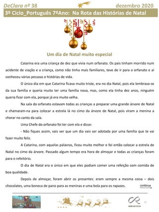 22
DeClara nº 38 dezembro 2020
Catarina era uma criança de dez que vivia num orfanato. Os pais tinham morrido num
acidente de viação e a criança, como não tinha mais familiares, teve de ir para o orfanato e aí
conheceu várias pessoas e histórias de vida.
O único dia em que Catarina ficava muito triste, era no dia Natal, pois ela lembrava-se
da sua família e queria muito ter uma família nova, mas, como ela tinha dez anos, ninguém
queria ficar com ela, porque já era muito velha.
Na sala do orfanato estavam todas as crianças a preparar uma grande árvore de Natal
e chamaram-na para colocar a estrela lá no cimo da árvore de Natal, pois viram a menina a
chorar no canto da sala.
Uma Chefe do orfanato foi ter com ela e disse:
- Não fiques assim, vais ver que um dia vais ser adotada por uma família que te vai
fazer muito feliz.
A Catarina, com aquelas palavras, ficou muito melhor e foi então colocar a estrela de
Natal no cimo da árvore. Passado algum tempo era hora de almoçar e todas as crianças foram
para o refeitório.
O dia de Natal era o único em que eles podiam comer uma refeição com comida de
boa qualidade.
Depois de almoçar, foram abrir os presentes: eram sempre a mesma coisa – dois
chocolates, uma boneca de pano para as meninas e uma bola para os rapazes.
Um dia de Natal muito especial
3º Ciclo_Português 7ºAno: Na Rota das Histórias de Natal
 