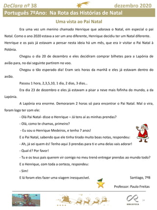 24
DeClara nº 38 dezembro 2020
Santiago, 7ºB
Professor: Paulo Freitas
Português 7ºAno: Na Rota das Histórias de Natal
Uma vista ao Pai Natal
Era uma vez um menino chamado Henrique que adorava o Natal, em especial o pai
Natal. Como o ano 2020 estava a ser um ano diferente, Henrique decidiu ter um Natal diferente.
Henrique e os pais já estavam a pensar nesta ideia há um mês, que era ir visitar o Pai Natal à
Polónia.
Chegou o dia 20 de dezembro e eles decidiram comprar bilhetes para a Lapónia de
avião para, no dai seguinte partirem no voo.
Chegou o tão esperado dia! Eram seis horas da manhã e eles já estavam dentro do
avião.
Passou 1 hora, 2,3,5,10, 1 dia, 2 dias, 3 dias…
Era dia 23 de dezembro e eles já estavam a pisar a neve mais fofinha do mundo, a da
Lapónia.
A Lapónia era enorme. Demoraram 2 horas só para encontrar o Pai Natal. Mal o vira,
foram logo ter com ele:
- Olá Pai Natal- disse o Henrique – Já tens aí as minhas prendas?
- Olá, como te chamas, primeiro?
- Eu sou o Henrique Medeiros, e tenho 7 anos!
E o Pai Natal, sabendo que ele tinha tirado muito boas notas, respondeu:
- Ah, já sei quem és! Tenho aqui 3 prendas para ti e uma delas vais adorar!
- Qual é? Por favor!
- Tu e os teus pais querem vir comigo no meu trenó entregar prendas ao mundo todo?
E o Henrique, com toda a certeza, respondeu:
- Sim!
E lá foram eles fazer uma viagem inesquecível.
 