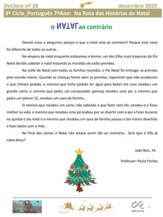 25
DeClara nº 38 dezembro 2020
Professor: Paulo Freitas
Devem estar a perguntar porque é que o natal está ao contrário? Porque este natal
foi diferente de todos os outros.
Na véspera de natal enquanto estávamos a dormir, um dos Elfos mais traquinas do Pai
Natal decidiu sabotar o natal trocando as moradas de todas prendas.
Na noite de Natal com todas as famílias reunidas, o Pai Natal foi entregar as prendas
pelo mundo inteiro. Quando as crianças foram abrir as prendas, repararam que não receberam
o que tinham pedido, o menino que tinha pedido ter água para beber em casa recebeu um
grande carro; o menino que pediu um computador gaming recebeu uma pá; o menino que
pediu um iphone 12, recebeu um saco de farinha...
O menino que recebeu um carro, não sabendo o que fazer com ele, vendeu-o e ficou
melhor na vida; o menino que recebeu uma pá acabou por se divertir com o pai a fazer buracos
no quintal o dia todo e o menino que recebeu um saco de farinha passou o dia inteiro divertido
a fazer bolos com a mãe .
No final das contas o Natal não estava assim tão ao contrário… Será que o Elfo já
sabia disso?
João Reis, 7A
3º Ciclo_Português 7ºAno: Na Rota das Histórias de Natal
 
