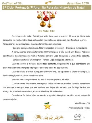 26
DeClara nº 38 dezembro 2020
Professor: Paulo Freitas
Um Natal feliz
Era véspera de Natal. Pensei que este fosse para esquecer! O meu pai tinha sido
despedido e a minha mãe estava no hospital. Especialmente para o pai, este Natal era terrível.
Para piorar os meus resultados e comportamento eram péssimos.
- Este ano estou na lista negra. Não vou receber presentes! – Disse para mim próprio.
À noite, quando eram exatamente 23:59 olhei para o céu e pedi um desejo. Pedi que
este Natal se transformasse no melhor Natal de sempre. Logo de seguida vi uma estrela cadente.
- Será que vai haver um milagre? – Pensei. Logo de seguida adormeci.
Quando acordei o meu pai estava todo contente. Perguntei-lhe o que acontecera. Ele
disse-me que tinha arranjado emprego. Fiquei feliz e dei-lhe os parabéns.
Quando estava a tomar o pequeno-almoço o meu pai apareceu a chorar de alegria. A
minha mãe já podia ir jantar a casa esta noite.
Só havia ainda um problema. Eu não ia receber prendas de Natal…
O jantar correu lindamente. De seguida todos abriram as prendas. Quando pensei que
iam embora o meu pai disse que era a minha vez. Fiquei tão excitado que fui logo dar-lhe um
abraço. As prendas foram ótimas, o jantar foi ótimo, foi tudo ótimo.
Quando me fui deitar olhei para o céu e agradeci. O espírito natalício estará sempre lá
para nos ajudar.
João Mendes, 7B
3º Ciclo_Português 7ºAno: Na Rota das Histórias de Natal
 