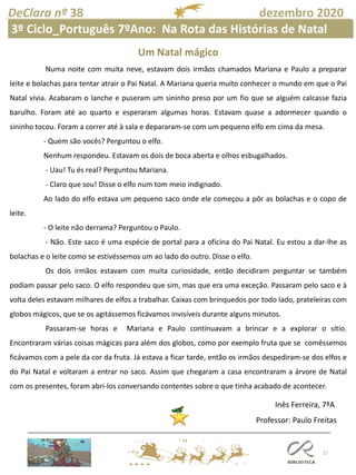 27
DeClara nº 38 dezembro 2020
Um Natal mágico
Numa noite com muita neve, estavam dois irmãos chamados Mariana e Paulo a preparar
leite e bolachas para tentar atrair o Pai Natal. A Mariana queria muito conhecer o mundo em que o Pai
Natal vivia. Acabaram o lanche e puseram um sininho preso por um fio que se alguém calcasse fazia
barulho. Foram até ao quarto e esperaram algumas horas. Estavam quase a adormecer quando o
sininho tocou. Foram a correr até à sala e depararam-se com um pequeno elfo em cima da mesa.
- Quem são vocês? Perguntou o elfo.
Nenhum respondeu. Estavam os dois de boca aberta e olhos esbugalhados.
- Uau! Tu és real? Perguntou Mariana.
- Claro que sou! Disse o elfo num tom meio indignado.
Ao lado do elfo estava um pequeno saco onde ele começou a pôr as bolachas e o copo de
leite.
- O leite não derrama? Perguntou o Paulo.
- Não. Este saco é uma espécie de portal para a oficina do Pai Natal. Eu estou a dar-lhe as
bolachas e o leite como se estivéssemos um ao lado do outro. Disse o elfo.
Os dois irmãos estavam com muita curiosidade, então decidiram perguntar se também
podiam passar pelo saco. O elfo respondeu que sim, mas que era uma exceção. Passaram pelo saco e à
volta deles estavam milhares de elfos a trabalhar. Caixas com brinquedos por todo lado, prateleiras com
globos mágicos, que se os agitássemos ficávamos invisíveis durante alguns minutos.
Passaram-se horas e Mariana e Paulo continuavam a brincar e a explorar o sítio.
Encontraram várias coisas mágicas para além dos globos, como por exemplo fruta que se comêssemos
ficávamos com a pele da cor da fruta. Já estava a ficar tarde, então os irmãos despediram-se dos elfos e
do Pai Natal e voltaram a entrar no saco. Assim que chegaram a casa encontraram a árvore de Natal
com os presentes, foram abri-los conversando contentes sobre o que tinha acabado de acontecer.
Inês Ferreira, 7ªA
Professor: Paulo Freitas
3º Ciclo_Português 7ºAno: Na Rota das Histórias de Natal
 