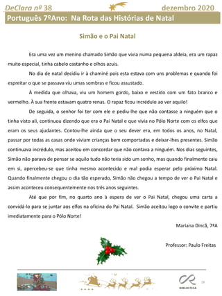 28
DeClara nº 38 dezembro 2020
Professor: Paulo Freitas
Mafalda Cardoso
Português 7ºAno: Na Rota das Histórias de Natal
Era uma vez um menino chamado Simão que vivia numa pequena aldeia, era um rapaz
muito especial, tinha cabelo castanho e olhos azuis.
No dia de natal decidiu ir à chaminé pois esta estava com uns problemas e quando foi
espreitar o que se passava viu umas sombras e ficou assustado.
À medida que olhava, viu um homem gordo, baixo e vestido com um fato branco e
vermelho. À sua frente estavam quatro renas. O rapaz ficou incrédulo ao ver aquilo!
De seguida, o senhor foi ter com ele e pediu-lhe que não contasse a ninguém que o
tinha visto ali, continuou dizendo que era o Pai Natal e que vivia no Pólo Norte com os elfos que
eram os seus ajudantes. Contou-lhe ainda que o seu dever era, em todos os anos, no Natal,
passar por todas as casas onde viviam crianças bem comportadas e deixar-lhes presentes. Simão
continuava incrédulo, mas aceitou em concordar que não contava a ninguém. Nos dias seguintes,
Simão não parava de pensar se aquilo tudo não teria sido um sonho, mas quando finalmente caiu
em si, apercebeu-se que tinha mesmo acontecido e mal podia esperar pelo próximo Natal.
Quando finalmente chegou o dia tão esperado, Simão não chegou a tempo de ver o Pai Natal e
assim aconteceu consequentemente nos três anos seguintes.
Até que por fim, no quarto ano à espera de ver o Pai Natal, chegou uma carta a
convidá-lo para se juntar aos elfos na oficina do Pai Natal. Simão aceitou logo o convite e partiu
imediatamente para o Pólo Norte!
Mariana Dincã, 7ªA
Simão e o Pai Natal
 