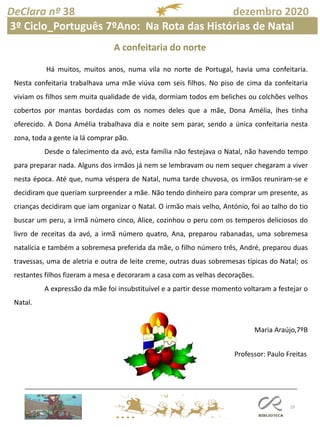 29
DeClara nº 38 dezembro 2020
Há muitos, muitos anos, numa vila no norte de Portugal, havia uma confeitaria.
Nesta confeitaria trabalhava uma mãe viúva com seis filhos. No piso de cima da confeitaria
viviam os filhos sem muita qualidade de vida, dormiam todos em beliches ou colchões velhos
cobertos por mantas bordadas com os nomes deles que a mãe, Dona Amélia, lhes tinha
oferecido. A Dona Amélia trabalhava dia e noite sem parar, sendo a única confeitaria nesta
zona, toda a gente ia lá comprar pão.
Desde o falecimento da avó, esta família não festejava o Natal, não havendo tempo
para preparar nada. Alguns dos irmãos já nem se lembravam ou nem sequer chegaram a viver
nesta época. Até que, numa véspera de Natal, numa tarde chuvosa, os irmãos reuniram-se e
decidiram que queriam surpreender a mãe. Não tendo dinheiro para comprar um presente, as
crianças decidiram que iam organizar o Natal. O irmão mais velho, António, foi ao talho do tio
buscar um peru, a irmã número cinco, Alice, cozinhou o peru com os temperos deliciosos do
livro de receitas da avó, a irmã número quatro, Ana, preparou rabanadas, uma sobremesa
natalícia e também a sobremesa preferida da mãe, o filho número três, André, preparou duas
travessas, uma de aletria e outra de leite creme, outras duas sobremesas típicas do Natal; os
restantes filhos fizeram a mesa e decoraram a casa com as velhas decorações.
A expressão da mãe foi insubstituível e a partir desse momento voltaram a festejar o
Natal.
Maria Araújo,7ºB
A confeitaria do norte
Professor: Paulo Freitas
3º Ciclo_Português 7ºAno: Na Rota das Histórias de Natal
 