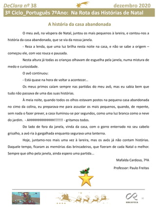 30
DeClara nº 38 dezembro 2020
Professor: Paulo Freitas
O meu avô, na véspera de Natal, juntou os mais pequenos à lareira, e contou-nos a
história da casa abandonada, que se via da nossa janela.
- Reza a lenda, que uma luz brilha nesta noite na casa, e não se sabe a origem –
começou ele, com voz rouca e pausada.
Nesta altura já todas as crianças olhavam de esguelha pela janela, numa mistura de
medo e curiosidade.
O avô continuou:
- Está quase na hora de voltar a acontecer...
Os meus primos caíam sempre nas partidas do meu avô, mas eu sabia bem que
tudo não passava de uma das suas histórias.
À meia noite, quando todos os olhos estavam postos na pequena casa abandonada
no cimo da colina, eu preparava-me para assustar os mais pequenos, quando, de repente,
sem nada o fazer prever, a casa iluminou-se por segundos, como uma luz branca como a neve
do jardim. - AHHHHHHHHHHH!!!!!!! - gritamos todos.
Do lado de fora da janela, vinda da casa, com o gorro enterrado no seu cabelo
grisalho, a avó ria à gargalhada enquanto segurava uma lanterna.
Hoje, juntamo-nos mais uma vez à lareira, mas os avós já não contam histórias.
Daquele tempo, ficaram as memórias das brincadeiras, que fizeram de cada Natal o melhor.
Sempre que olho pela janela, ainda espero uma partida...
Mafalda Cardoso, 7ºA
A história da casa abandonada
3º Ciclo_Português 7ºAno: Na Rota das Histórias de Natal
 