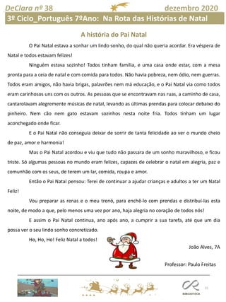 31
DeClara nº 38 dezembro 2020
Professor: Paulo Freitas
A história do Pai Natal
O Pai Natal estava a sonhar um lindo sonho, do qual não queria acordar. Era véspera de
Natal e todos estavam felizes!
Ninguém estava sozinho! Todos tinham família, e uma casa onde estar, com a mesa
pronta para a ceia de natal e com comida para todos. Não havia pobreza, nem ódio, nem guerras.
Todos eram amigos, não havia brigas, palavrões nem má educação, e o Pai Natal via como todos
eram carinhosos uns com os outros. As pessoas que se encontravam nas ruas, a caminho de casa,
cantarolavam alegremente músicas de natal, levando as últimas prendas para colocar debaixo do
pinheiro. Nem cão nem gato estavam sozinhos nesta noite fria. Todos tinham um lugar
aconchegado onde ficar.
E o Pai Natal não conseguia deixar de sorrir de tanta felicidade ao ver o mundo cheio
de paz, amor e harmonia!
Mas o Pai Natal acordou e viu que tudo não passara de um sonho maravilhoso, e ficou
triste. Só algumas pessoas no mundo eram felizes, capazes de celebrar o natal em alegria, paz e
comunhão com os seus, de terem um lar, comida, roupa e amor.
Então o Pai Natal pensou: Terei de continuar a ajudar crianças e adultos a ter um Natal
Feliz!
Vou preparar as renas e o meu trenó, para enchê-lo com prendas e distribuí-las esta
noite, de modo a que, pelo menos uma vez por ano, haja alegria no coração de todos nós!
E assim o Pai Natal continua, ano após ano, a cumprir a sua tarefa, até que um dia
possa ver o seu lindo sonho concretizado.
Ho, Ho, Ho! Feliz Natal a todos!
João Alves, 7A
3º Ciclo_Português 7ºAno: Na Rota das Histórias de Natal
 