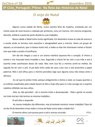 32
DeClara nº 38 dezembro 2020
O anjo de Natal
Algures numa cidade do Norte, numa casinha feita de madeira, envolvida por um
manto vasto de neve branca e rodeada por pinheiros, vivia um menino. Um menino emigrante,
discreto, solitário e posto de parte devido às suas tradições.
Nessa cidade o Natal tinha muito significado. Em dezembro virava-se tudo do avesso e
a escola ainda se tornava mais exaustiva e desagradável para o menino. Havia um grupo de
rapazes, os arruaceiros, que o tratava muito mal, e todos os dias lhe chamavam nomes e faziam
com que toda a escola o humilhasse.
Um dia ele chegou a casa e um aroma natalício aqueceu-lhe o coração. O cheiro a
canela e noz moscada havia invadido a casa. Seguindo o cheiro foi ter com a sua mãe e avó à
cozinha onde cozinhavam doces de natal. Mas nem isso fez o menino sentir-se melhor. De
seguida foi ter com o avô. O pai dele tinha saído de casa e por isso o avô preenchia o papel
paternal. Mal o avô olhou para o menino percebeu logo que alguma coisa não estava certa e
afirmou:
-Eu sei que te sentes triste, porque antigamente o cheiro a natal, as roupas quentes e
os enfeites espalhados pela cidade faziam-te feliz e hoje olho para ti e não consigo ver o espírito
natalício refletido nos teus olhos.
-Avô, eu não percebo! - diz o menino triste e desamparado - Toda a gente na escola
me trata mal por não termos as mesmas tradições...
O avô olha e responde:
-As nossas tradições são diferentes, mas já tentaste construir novas tradições? Que tal
no dia 24 de dezembro irmos todos à missa de Natal como toda a cidade faz?
O menino olhou com pureza para o avô e acenou anuindo.
3º Ciclo_Português 7ºAno: Na Rota das Histórias de Natal
 