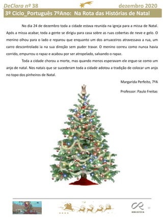 33
DeClara nº 38 dezembro 2020
Professor: Paulo Freitas
No dia 24 de dezembro toda a cidade estava reunida na igreja para a missa de Natal.
Após a missa acabar, toda a gente se dirigiu para casa sobre as ruas cobertas de neve e gelo. O
menino olhou para o lado e reparou que enquanto um dos arruaceiros atravessava a rua, um
carro descontrolado ia na sua direção sem puder travar. O menino correu como nunca havia
corrido, empurrou o rapaz e acabou por ser atropelado, salvando o rapaz.
Toda a cidade chorou a morte, mas quando menos esperavam ele ergue-se como um
anjo de natal. Nos natais que se sucederam toda a cidade adotou a tradição de colocar um anjo
no topo dos pinheiros de Natal.
Margarida Perfeito, 7ºA
3º Ciclo_Português 7ºAno: Na Rota das Histórias de Natal
 
