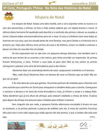 34
DeClara nº 37 novembro 2020
Era véspera de Natal. Estava uma bela manhã, com o sol a espreitar entre as nuvens e o
som dos passarinhos a chilrear. Lá fora o chão estava coberto por um tapete branco e macio. O
silêncio desta harmonia foi quebrado pelo barulho e a confusão dos primos a descer as escadas a
correr. Estavam todos entusiasmadíssimos para ver a neve. A Luísa e o António viam neve todos os
invernos em sua casa, que era situada perto de uma floresta, mas para Carlota e o Francisco era a
primeira vez. Estes dois últimos eram primos da Luísa e do António, viviam na cidade e estavam a
passar uns dias em casa dos tios no campo.
Os tios esperavam-nos na sala com um pequeno-almoço delicioso, mas também com a
notícia de que teriam de se ausentar o dia inteiro, pois tinha ocorrido um imprevisto. Os primos
ficaram felicíssimos, é claro. Tinham a casa toda só para eles! Mal os tios saíram os primos
começaram a planear uma série de brincadeiras para o dia inteiro:
-Devíamos fazer um esconderijo dentro de casa!- propuseram o António e o Francisco.
-Não, nada disso! Devíamos fazer um boneco de neve na floresta aqui ao lado! Vão ver
que vai ser giro!
E foi esta ideia da Luísa que ganhou. Os primos partiram de imediato para a floresta com
uma cestinha que continha um farnel para almoçarem e também bolos para o lanche. Começaram
a construir o boneco e no meio de muita brincadeira e risos, já tinham o corpo e a cabeça feita.
Todos decidiram que já era altura de almoçar, pois estavam estafados e cheios de fome. O plano
para depois do almoço era procurar paus e bolotas para enfeitar o boneco.
Sem ninguém dar por nada, a pequena Carlota adormeceu encostada à árvore em que
se sentavam, e os primos partiram à procura de enfeites sem ela. A meio do caminho Francisco
olha para trás e num salto repara que estão apenas três dos primos, e que a Carlota não está com
eles.
Véspera de Natal
3º Ciclo_Português 7ºAno: Na Rota das Histórias de Natal
 