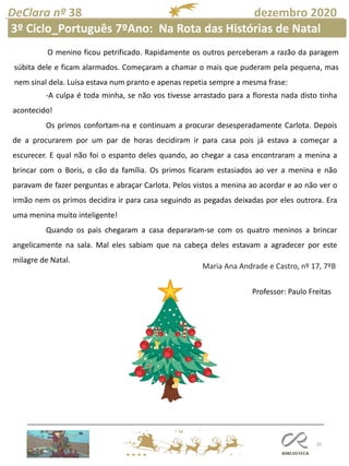 35
DeClara nº 38 dezembro 2020
Professor: Paulo Freitas
Maria Ana Andrade e Castro, nº 17, 7ºB
-A culpa é toda minha, se não vos tivesse arrastado para a floresta nada disto tinha
acontecido!
Os primos confortam-na e continuam a procurar desesperadamente Carlota. Depois
de a procurarem por um par de horas decidiram ir para casa pois já estava a começar a
escurecer. E qual não foi o espanto deles quando, ao chegar a casa encontraram a menina a
brincar com o Boris, o cão da família. Os primos ficaram estasiados ao ver a menina e não
paravam de fazer perguntas e abraçar Carlota. Pelos vistos a menina ao acordar e ao não ver o
irmão nem os primos decidira ir para casa seguindo as pegadas deixadas por eles outrora. Era
uma menina muito inteligente!
Quando os pais chegaram a casa depararam-se com os quatro meninos a brincar
angelicamente na sala. Mal eles sabiam que na cabeça deles estavam a agradecer por este
milagre de Natal.
O menino ficou petrificado. Rapidamente os outros perceberam a razão da paragem
súbita dele e ficam alarmados. Começaram a chamar o mais que puderam pela pequena, mas
nem sinal dela. Luísa estava num pranto e apenas repetia sempre a mesma frase:
3º Ciclo_Português 7ºAno: Na Rota das Histórias de Natal
 