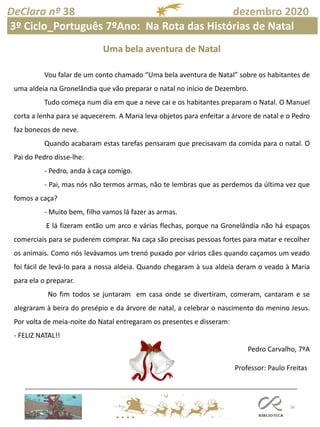 36
DeClara nº 38 dezembro 2020
Professor: Paulo Freitas
Uma bela aventura de Natal
Vou falar de um conto chamado “Uma bela aventura de Natal” sobre os habitantes de
uma aldeia na Gronelândia que vão preparar o natal no início de Dezembro.
Tudo começa num dia em que a neve cai e os habitantes preparam o Natal. O Manuel
corta a lenha para se aquecerem. A Maria leva objetos para enfeitar a árvore de natal e o Pedro
faz bonecos de neve.
Quando acabaram estas tarefas pensaram que precisavam da comida para o natal. O
Pai do Pedro disse-lhe:
- Pedro, anda à caça comigo.
- Pai, mas nós não termos armas, não te lembras que as perdemos da última vez que
fomos a caça?
- Muito bem, filho vamos lá fazer as armas.
E lá fizeram então um arco e várias flechas, porque na Gronelândia não há espaços
comerciais para se puderem comprar. Na caça são precisas pessoas fortes para matar e recolher
os animais. Como nós levávamos um trenó puxado por vários cães quando caçamos um veado
foi fácil de levá-lo para a nossa aldeia. Quando chegaram à sua aldeia deram o veado à Maria
para ela o preparar.
No fim todos se juntaram em casa onde se divertiram, comeram, cantaram e se
alegraram à beira do presépio e da árvore de natal, a celebrar o nascimento do menino Jesus.
Por volta de meia-noite do Natal entregaram os presentes e disseram:
- FELIZ NATAL!!
Pedro Carvalho, 7ºA
3º Ciclo_Português 7ºAno: Na Rota das Histórias de Natal
 