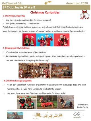 37
DeClara nº 38 dezembro 2020
Professora:
Paula Cunha
3º Ciclo_Inglês 9º A e B
Christmas Curiosities
1. Christmas Jumper Day
• Yes, there is a day dedicated to Christmas jumpers!
• This year it’s on Friday, 11th December.
People in general, organizations, businesses and schools find their most festive jumpers and
wear the jumpers for the day instead of normal clothes or uniforms, to raise funds for charity.
2. Gingerbread City Exhibition
• It’s in London, in the Museum of Architecture.
• Architects design buildings, parks and public spaces, then bake them out of gingerbread –
this year the theme is “imagining the future city”.
3. Christmas Sausage Dog Walk
• It’s on 15th December. Hundreds of dachshunds (usually known as sausage dogs) and their
humans gather in Hyde Park, London, to celebrate the season.
• Last year, there were over 500 dogs on this special Christmas walk!
 