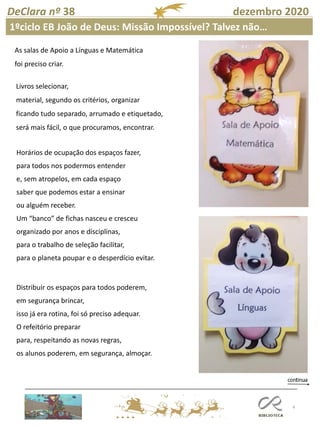 4
DeClara nº 38 dezembro 2020
Livros selecionar,
material, segundo os critérios, organizar
ficando tudo separado, arrumado e etiquetado,
será mais fácil, o que procuramos, encontrar.
Horários de ocupação dos espaços fazer,
para todos nos podermos entender
e, sem atropelos, em cada espaço
saber que podemos estar a ensinar
ou alguém receber.
Um “banco” de fichas nasceu e cresceu
organizado por anos e disciplinas,
para o trabalho de seleção facilitar,
para o planeta poupar e o desperdício evitar.
Distribuir os espaços para todos poderem,
em segurança brincar,
isso já era rotina, foi só preciso adequar.
O refeitório preparar
para, respeitando as novas regras,
os alunos poderem, em segurança, almoçar.
1ºciclo EB João de Deus: Missão Impossível? Talvez não…
As salas de Apoio a Línguas e Matemática
foi preciso criar.
 