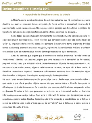 46
DeClara nº 38 dezembro 2020
Ensino Secundário: Filosofia 10ºB
A importância da filosofia no campo da ciência
A filosofia, como a mais antiga área de cariz intelectual de que há conhecimento, é uma
doutrina na qual se exploram temas universais de forma crítica e conceptual recorrendo à
argumentação lógica e proposicional. No entanto, existem pessoas que defendem a inutilidade da
filosofia no campo das ciências mais factuais, como a física, a química e a biologia …
Como todos os que estudaram minimamente filosofia sabem, esta ciência não exata foi
a que deu origem às outras todas. Foram filósofos que bem conhecemos que são chamados de os
“pais” ou impulsionadores de uma certa área (embora a maior parte tenha explorado diversos
temas e assuntos). Exemplos disso são Pitágoras, o primeiro autoproclamado filósofo, é também
considerado o pai da matemática; o mesmo com Hipócrates que é o pai da medicina.
Ainda há aqueles que julgam que a filosofia não resolve problemas “à séria” como as
“verdadeiras” ciências. Tais pessoas julgam que uma resposta só é admissível se for factual,
palpável, visível, coisa que a filosofia não é capaz de oferecer. Só pode dar respostas teóricas. No
entanto existem várias provas, algumas relativamente recentes, de que não é bem assim. A
filosofia é capaz de dar respostas tão certas e práticas como as outras áreas. Por exemplo a lógica
de Aristóteles, o Silogismo, é usado para a programação de computadores.
Por outro lado, ao contrário do que muita gente julga, que a ciência serve para aprender sobre o
que existe e que não é possível objetar contra eles por serem factos, a filosofia integra-se na
ciência para contrariar isso mesmo. Se o objetivo, por exemplo, da física fosse só aprender sobre
as diversas fórmulas e leis que governam o universo, seria impossível evoluir e descobrir
informação nova ou corrigir outras. Qual seria o objetivo? Se apenas nos baseássemos no que
acreditamos serem factos, Nicolau Copérnico não tinha proposto a possibilidade de o Sol ser o
centro do sistema solar e não a Terra, apesar de ser “óbvio” que o Sol nasce a este e põe-se a
oeste, logo dá a volta à Terra.
 