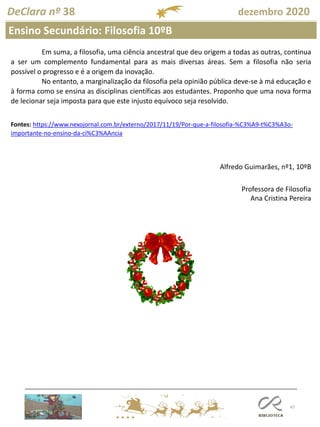 47
DeClara nº 38 dezembro 2020
Ensino Secundário: Filosofia 10ºB
Professora de Filosofia
Ana Cristina Pereira
Em suma, a filosofia, uma ciência ancestral que deu origem a todas as outras, continua
a ser um complemento fundamental para as mais diversas áreas. Sem a filosofia não seria
possível o progresso e é a origem da inovação.
No entanto, a marginalização da filosofia pela opinião pública deve-se à má educação e
à forma como se ensina as disciplinas científicas aos estudantes. Proponho que uma nova forma
de lecionar seja imposta para que este injusto equívoco seja resolvido.
Fontes: https://www.nexojornal.com.br/externo/2017/11/19/Por-que-a-filosofia-%C3%A9-t%C3%A3o-
importante-no-ensino-da-ci%C3%AAncia
Alfredo Guimarães, nº1, 10ºB
 