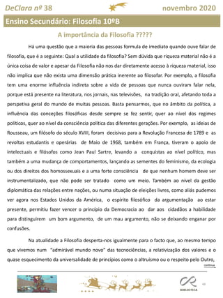 48
DeClara nº 38 novembro 2020
A importância da Filosofia ?????
Há uma questão que a maioria das pessoas formula de imediato quando ouve falar de
filosofia, que é a seguinte: Qual a utilidade da filosofia? Sem dúvida que riqueza material não é a
única coisa de valor e apesar da Filosofia não nos dar diretamente acesso à riqueza material, isso
não implica que não exista uma dimensão prática inerente ao filosofar. Por exemplo, a filosofia
tem uma enorme influência indireta sobre a vida de pessoas que nunca ouviram falar nela,
porque está presente na literatura, nos jornais, nas televisões, na tradição oral, afetando toda a
perspetiva geral do mundo de muitas pessoas. Basta pensarmos, que no âmbito da política, a
influência das conceções filosóficas desde sempre se fez sentir, quer ao nível dos regimes
políticos, quer ao nível da consciência política das diferentes gerações. Por exemplo, as ideias de
Rousseau, um filósofo do século XVIII, foram decisivas para a Revolução Francesa de 1789 e as
revoltas estudantis e operárias de Maio de 1968, também em França, tiveram o apoio de
intelectuais e filósofos como Jean Paul Sartre, levando a conquistas ao nível político, mas
também a uma mudança de comportamentos, lançando as sementes do feminismo, da ecologia
ou dos direitos dos homossexuais e a uma forte consciência de que nenhum homem deve ser
instrumentalizado, que não pode ser tratado como um meio. Também ao nível da gestão
diplomática das relações entre nações, ou numa situação de eleições livres, como aliás pudemos
ver agora nos Estados Unidos da América, o espírito filosófico da argumentação ao estar
presente, permitiu fazer vencer o princípio da Democracia ao dar aos cidadãos a habilidade
para distinguirem um bom argumento, de um mau argumento, não se deixando enganar por
confusões.
Na atualidade a Filosofia desperta-nos igualmente para o facto que, ao mesmo tempo
que vivemos num “admirável mundo novo” das tecnociências, a relativização dos valores e o
quase esquecimento da universalidade de princípios como o altruísmo ou o respeito pelo Outro,
Ensino Secundário: Filosofia 10ºB
 