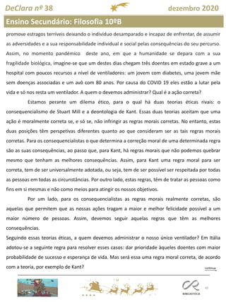 49
DeClara nº 38 dezembro 2020
promove estragos terríveis deixando o indivíduo desamparado e incapaz de enfrentar, de assumir
as adversidades e a sua responsabilidade individual e social pelas consequências do seu percurso.
Assim, no momento pandémico deste ano, em que a humanidade se depara com a sua
fragilidade biológica, imagine-se que um destes dias chegam três doentes em estado grave a um
hospital com poucos recursos a nível de ventiladores: um jovem com diabetes, uma jovem mãe
sem doenças associadas e um avô com 80 anos. Por causa do COVID 19 eles estão a lutar pela
vida e só nos resta um ventilador. A quem o devemos administrar? Qual é a ação correta?
Estamos perante um dilema ético, para o qual há duas teorias éticas rivais: o
consequencialismo de Stuart Mill e a deontologia de Kant. Essas duas teorias aceitam que uma
ação é moralmente correta se, e só se, não infringir as regras morais corretas. No entanto, estas
duas posições têm perspetivas diferentes quanto ao que consideram ser as tais regras morais
corretas. Para os consequencialistas o que determina a correção moral de uma determinada regra
são as suas consequências, ao passo que, para Kant, há regras morais que não podemos quebrar
mesmo que tenham as melhores consequências. Assim, para Kant uma regra moral para ser
correta, tem de ser universalmente adotada, ou seja, tem de ser possível ser respeitada por todas
as pessoas em todas as circunstâncias. Por outro lado, estas regras, têm de tratar as pessoas como
fins em si mesmas e não como meios para atingir os nossos objetivos.
Por um lado, para os consequencialistas as regras morais realmente corretas, são
aquelas que permitem que as nossas ações tragam a maior e melhor felicidade possível a um
maior número de pessoas. Assim, devemos seguir aquelas regras que têm as melhores
consequências.
Seguindo essas teorias éticas, a quem devemos administrar o nosso único ventilador? Em Itália
adotou-se a seguinte regra para resolver esses casos: dar prioridade àqueles doentes com maior
probabilidade de sucesso e esperança de vida. Mas será essa uma regra moral correta, de acordo
com a teoria, por exemplo de Kant?
Ensino Secundário: Filosofia 10ºB
 