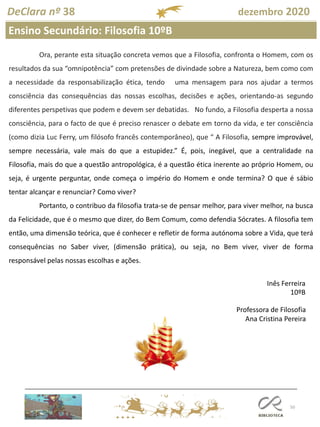50
DeClara nº 38 dezembro 2020
Ora, perante esta situação concreta vemos que a Filosofia, confronta o Homem, com os
resultados da sua “omnipotência” com pretensões de divindade sobre a Natureza, bem como com
a necessidade da responsabilização ética, tendo uma mensagem para nos ajudar a termos
consciência das consequências das nossas escolhas, decisões e ações, orientando-as segundo
diferentes perspetivas que podem e devem ser debatidas. No fundo, a Filosofia desperta a nossa
consciência, para o facto de que é preciso renascer o debate em torno da vida, e ter consciência
(como dizia Luc Ferry, um filósofo francês contemporâneo), que “ A Filosofia, sempre improvável,
sempre necessária, vale mais do que a estupidez.” É, pois, inegável, que a centralidade na
Filosofia, mais do que a questão antropológica, é a questão ética inerente ao próprio Homem, ou
seja, é urgente perguntar, onde começa o império do Homem e onde termina? O que é sábio
tentar alcançar e renunciar? Como viver?
Portanto, o contribuo da filosofia trata-se de pensar melhor, para viver melhor, na busca
da Felicidade, que é o mesmo que dizer, do Bem Comum, como defendia Sócrates. A filosofia tem
então, uma dimensão teórica, que é conhecer e refletir de forma autónoma sobre a Vida, que terá
consequências no Saber viver, (dimensão prática), ou seja, no Bem viver, viver de forma
responsável pelas nossas escolhas e ações.
Inês Ferreira
10ºB
Professora de Filosofia
Ana Cristina Pereira
Ensino Secundário: Filosofia 10ºB
 