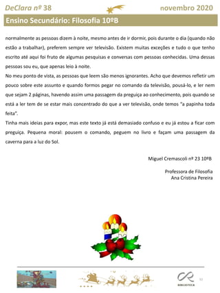 52
DeClara nº 38 novembro 2020
normalmente as pessoas dizem à noite, mesmo antes de ir dormir, pois durante o dia (quando não
estão a trabalhar), preferem sempre ver televisão. Existem muitas exceções e tudo o que tenho
escrito até aqui foi fruto de algumas pesquisas e conversas com pessoas conhecidas. Uma dessas
pessoas sou eu, que apenas leio à noite.
No meu ponto de vista, as pessoas que leem são menos ignorantes. Acho que devemos refletir um
pouco sobre este assunto e quando formos pegar no comando da televisão, pousá-lo, e ler nem
que sejam 2 páginas, havendo assim uma passagem da preguiça ao conhecimento, pois quando se
está a ler tem de se estar mais concentrado do que a ver televisão, onde temos “a papinha toda
feita”.
Tinha mais ideias para expor, mas este texto já está demasiado confuso e eu já estou a ficar com
preguiça. Pequena moral: pousem o comando, peguem no livro e façam uma passagem da
caverna para a luz do Sol.
Miguel Cremascoli nº 23 10ºB
Professora de Filosofia
Ana Cristina Pereira
Ensino Secundário: Filosofia 10ºB
 