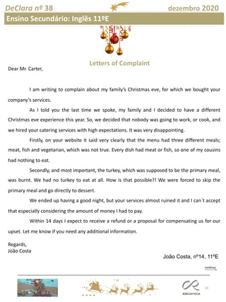 53
DeClara nº 38 dezembro 2020
Ensino Secundário: Inglês 11ºE
Letters of Complaint
Dear Mr. Carter,
I am writing to complain about my family’s Christmas eve, for which we bought your
company’s services.
As I told you the last time we spoke, my family and I decided to have a different
Christmas eve experience this year. So, we decided that nobody was going to work, or cook, and
we hired your catering services with high expectations. It was very disappointing.
Firstly, on your website it said very clearly that the menu had three different meals;
meat, fish and vegetarian, which was not true. Every dish had meat or fish, so one of my cousins
had nothing to eat.
Secondly, and most important, the turkey, which was supposed to be the primary meal,
was burnt. We had no turkey to eat at all. How is that possible?! We were forced to skip the
primary meal and go directly to dessert.
We ended up having a good night, but your services almost ruined it and I can´t accept
that especially considering the amount of money I had to pay.
Within 14 days I expect to receive a refund or a proposal for compensating us for our
upset. Let me know if you need any additional information.
Regards,
João Costa
João Costa, nº14, 11ºE
 