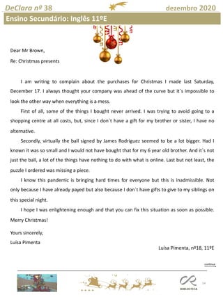 54
DeClara nº 38 dezembro 2020
Ensino Secundário: Inglês 11ºE
Dear Mr Brown,
Re: Christmas presents
I am writing to complain about the purchases for Christmas I made last Saturday,
December 17. I always thought your company was ahead of the curve but it´s impossible to
look the other way when everything is a mess.
First of all, some of the things I bought never arrived. I was trying to avoid going to a
shopping centre at all costs, but, since I don´t have a gift for my brother or sister, I have no
alternative.
Secondly, virtually the ball signed by James Rodriguez seemed to be a lot bigger. Had I
known it was so small and I would not have bought that for my 6 year old brother. And it´s not
just the ball, a lot of the things have nothing to do with what is online. Last but not least, the
puzzle I ordered was missing a piece.
I know this pandemic is bringing hard times for everyone but this is inadmissible. Not
only because I have already payed but also because I don´t have gifts to give to my siblings on
this special night.
I hope I was enlightening enough and that you can fix this situation as soon as possible.
Merry Christmas!
Yours sincerely,
Luísa Pimenta
Luísa Pimenta, nº18, 11ºE
 