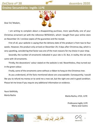55
DeClara nº 38 dezembro 2020
Dear Sir/ Madam,
I am writing to complain about a disappointing purchase, more specifically, one of your
Christmas ornament set with the reference 987654321, which I bought from your online store
on November 14. I enclose copies of the guarantee and the receipt.
First of all, your website is saying that the delivery date of the product is from two to four
weeks. However, the product only arrived on December 29, 4 days after Christmas day, which is
very upsetting, considering that factor was one of the main reasons for my choice in your shop.
Secondly, the number of ornaments indicated in your site is 15. But, in reality, the set only
came with 10 ornaments.
Thirdly, the decorations’ colour stated on the website is red. Nevertheless, they turned out
in the green colour.
Finally, some of the ornaments came without a ribbon to hang on the Christmas tree.
As you understand, all the facts mentioned above are unacceptable. Consequently, I would
like you to refund my money or to send me a new set, but the right one and in good condition.
Please let me know if you require any additional information or evidence.
Yours faithfully,
Marta Rocha Marta Rocha, nº23, 11ºE
Professora Inglês 11ºE
Maria José Castro
Ensino Secundário: Inglês 11ºE
 