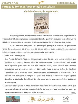 56
DeClara nº 38 dezembro 2020
Português 10º ano: Apresentação de Leitura
Capitães da Areia, de Jorge Amado
A obra Capitães da Areia é um romance de 1937 escrito pelo brasileiro Jorge Amado. O
livro relata a vida de um grupo de crianças abandonadas que lutam e roubam para sobreviver na
cidade de Salvador, dentro de uma sociedade capitalista que vira as costas aos mais pobres.
É uma obra que não possui uma personagem principal. A narração vai girando em
torno das personagens do grupo que, de acordo com as suas personalidades, assumem
diferentes cargos no bando. No grupo destacam-se oito personagens:
• Pedro Bala- Líder do grupo.
• Sem-Pernas- Deficiente físico que tinha uma perna coxa devido a uma tortura policial de que
foi vítima, em que o obrigaram a correr até não poder mais e caiu redondo no chão. Depois
desse episódio, para além de ficar com mazelas físicas, ficou também com traumas
psicológicos que provocaram nele um ódio contra tudo e contra todos. Era também
conhecido como o “espião do grupo”, pois para roubar pedia emprego às famílias mais ricas e
por ser coxo conseguia a atenção e a pena das mesmas, bastando-lhe depois apenas
descobrir a localização dos objetos de valor para que os seus companheiros pudessem
assaltar a casa.
• Gato-Galã dos Capitães da Areia. Participava nos planos mais arriscados e era o único que
nunca dormia com o resto do grupo, pois tinha um caso com uma prostituta por quem se
apaixonou e com quem começou a passar as noites.
 