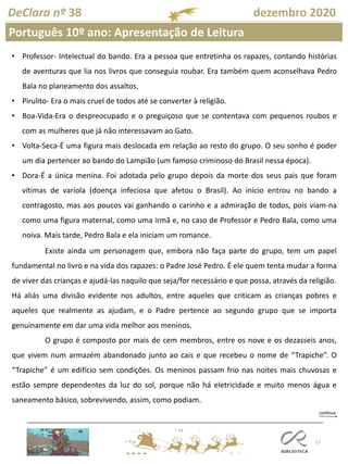 57
DeClara nº 38 dezembro 2020
• Professor- Intelectual do bando. Era a pessoa que entretinha os rapazes, contando histórias
de aventuras que lia nos livros que conseguia roubar. Era também quem aconselhava Pedro
Bala no planeamento dos assaltos.
• Pirulito- Era o mais cruel de todos até se converter à religião.
• Boa-Vida-Era o despreocupado e o preguiçoso que se contentava com pequenos roubos e
com as mulheres que já não interessavam ao Gato.
• Volta-Seca-É uma figura mais deslocada em relação ao resto do grupo. O seu sonho é poder
um dia pertencer ao bando do Lampião (um famoso criminoso do Brasil nessa época).
• Dora-É a única menina. Foi adotada pelo grupo depois da morte dos seus pais que foram
vítimas de varíola (doença infeciosa que afetou o Brasil). Ao início entrou no bando a
contragosto, mas aos poucos vai ganhando o carinho e a admiração de todos, pois viam-na
como uma figura maternal, como uma irmã e, no caso de Professor e Pedro Bala, como uma
noiva. Mais tarde, Pedro Bala e ela iniciam um romance.
Existe ainda um personagem que, embora não faça parte do grupo, tem um papel
fundamental no livro e na vida dos rapazes: o Padre José Pedro. É ele quem tenta mudar a forma
de viver das crianças e ajudá-las naquilo que seja/for necessário e que possa, através da religião.
Há aliás uma divisão evidente nos adultos, entre aqueles que criticam as crianças pobres e
aqueles que realmente as ajudam, e o Padre pertence ao segundo grupo que se importa
genuinamente em dar uma vida melhor aos meninos.
O grupo é composto por mais de cem membros, entre os nove e os dezasseis anos,
que vivem num armazém abandonado junto ao cais e que recebeu o nome de “Trapiche”. O
“Trapiche” é um edifício sem condições. Os meninos passam frio nas noites mais chuvosas e
estão sempre dependentes da luz do sol, porque não há eletricidade e muito menos água e
saneamento básico, sobrevivendo, assim, como podiam.
Português 10º ano: Apresentação de Leitura
 