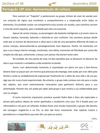 58
DeClara nº 38 dezembro 2020
Para viverem no “Trapiche” e pertencerem ao grupo, tinham de viver de acordo com
um conjunto de regras que envolviam o companheirismo e a cooperação entre todos os
elementos. Era proibido roubar um companheiro e/ou ocultar um assalto, caso contrário corriam
o risco de serem expulsos, pois a lealdade para eles era essencial.
Apesar de serem crianças, as personagens são bastante inteligentes e já vivem como se
fossem adultos, fumando, bebendo e deitando-se com mulheres. Isto acontece porque desde
cedo que se tiveram de desenrascar e olhar para a vida de uma perspetiva diferente de todas as
outras crianças, desenvolvendo-se psicologicamente mais depressa. Porém, há momentos em
que a sua criança interior emerge, mostrando, com efeito, momentos de felicidade por coisas tão
simples da vida que, certamente, crianças com posses não dariam tanto valor.
Na verdade, do meu ponto de vista, há dois episódios que se destacam no decorrer da
obra e que mostram a verdadeira união existente no bando.
Assim, num determinado momento, é arquitetado um plano em que o Sem-Pernas
deveria fazer-se passar por um menino que precisava de emprego, este acaba por criar afeto pela
família e sente-se verdadeiramente especial por finalmente ter o afeto de uma mãe e de um pai,
algo que ele nunca havia experienciado. No entanto, o grupo todo contava com ele para o roubo
dos objetos, que eram extremamente necessários para ganharem dinheiro para a sua
alimentação. Perante isto, ele acaba por optar pelo grupo o que mostra a sua solidariedade para
com os amigos.
O outro momento importante acontece quando Pedro Bala e Dora são capturados e
presos pela polícia, depois de serem apanhados a assaltarem uma casa. Ele é levado para um
reformatório e ela para um orfanato. Embora fosse uma missão impossível, o grupo não desistiu
até conseguir resgatá-los e no fim, os dois são livres novamente. Este capítulo mostra a
persistência e a importância que eles têm uns para os outros.
Português 10º ano: Apresentação de Leitura
 