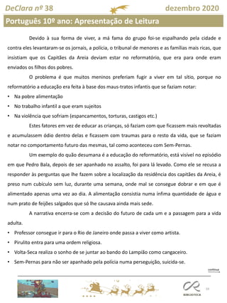 59
DeClara nº 38 dezembro 2020
Português 10º ano: Apresentação de Leitura
Devido à sua forma de viver, a má fama do grupo foi-se espalhando pela cidade e
contra eles levantaram-se os jornais, a polícia, o tribunal de menores e as famílias mais ricas, que
insistiam que os Capitães da Areia deviam estar no reformatório, que era para onde eram
enviados os filhos dos pobres.
O problema é que muitos meninos preferiam fugir a viver em tal sítio, porque no
reformatório a educação era feita à base dos maus-tratos infantis que se faziam notar:
• Na pobre alimentação
• No trabalho infantil a que eram sujeitos
• Na violência que sofriam (espancamentos, torturas, castigos etc.)
Estes fatores em vez de educar as crianças, só faziam com que ficassem mais revoltadas
e acumulassem ódio dentro delas e ficassem com traumas para o resto da vida, que se faziam
notar no comportamento futuro das mesmas, tal como aconteceu com Sem-Pernas.
Um exemplo do quão desumana é a educação do reformatório, está visível no episódio
em que Pedro Bala, depois de ser apanhado no assalto, foi para lá levado. Como ele se recusa a
responder às perguntas que lhe fazem sobre a localização da residência dos capitães da Areia, é
preso num cubículo sem luz, durante uma semana, onde mal se consegue dobrar e em que é
alimentado apenas uma vez ao dia. A alimentação consistia numa ínfima quantidade de água e
num prato de feijões salgados que só lhe causava ainda mais sede.
A narrativa encerra-se com a decisão do futuro de cada um e a passagem para a vida
adulta.
• Professor consegue ir para o Rio de Janeiro onde passa a viver como artista.
• Pirulito entra para uma ordem religiosa.
• Volta-Seca realiza o sonho de se juntar ao bando do Lampião como cangaceiro.
• Sem-Pernas para não ser apanhado pela polícia numa perseguição, suicida-se.
 