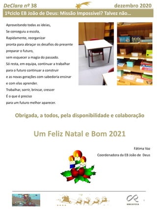 6
DeClara nº 38 dezembro 2020
Aproveitando todas as ideias,
Se conseguiu a escola,
Rapidamente, reorganizar
pronta para abraçar os desafios do presente
preparar o futuro,
sem esquecer a magia do passado.
Só resta, em equipa, continuar a trabalhar
para o futuro continuar a construir
e as novas gerações com sabedoria ensinar
e com elas aprender.
Trabalhar, sorrir, brincar, crescer
É o que é preciso
para um futuro melhor aparecer.
Obrigada, a todos, pela disponibilidade e colaboração
Um Feliz Natal e Bom 2021
Fátima Vaz
Coordenadora da EB João de Deus
1ºciclo EB João de Deus: Missão Impossível? Talvez não…
 