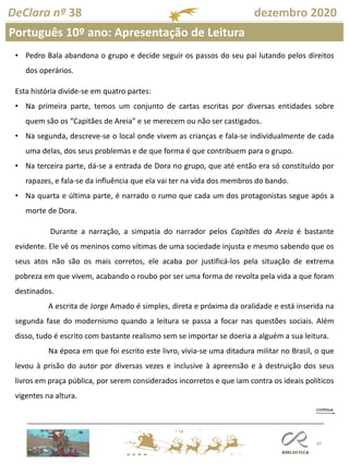 60
DeClara nº 38 dezembro 2020
Português 10º ano: Apresentação de Leitura
• Pedro Bala abandona o grupo e decide seguir os passos do seu pai lutando pelos direitos
dos operários.
Esta história divide-se em quatro partes:
• Na primeira parte, temos um conjunto de cartas escritas por diversas entidades sobre
quem são os “Capitães de Areia” e se merecem ou não ser castigados.
• Na segunda, descreve-se o local onde vivem as crianças e fala-se individualmente de cada
uma delas, dos seus problemas e de que forma é que contribuem para o grupo.
• Na terceira parte, dá-se a entrada de Dora no grupo, que até então era só constituído por
rapazes, e fala-se da influência que ela vai ter na vida dos membros do bando.
• Na quarta e última parte, é narrado o rumo que cada um dos protagonistas segue após a
morte de Dora.
Durante a narração, a simpatia do narrador pelos Capitães da Areia é bastante
evidente. Ele vê os meninos como vítimas de uma sociedade injusta e mesmo sabendo que os
seus atos não são os mais corretos, ele acaba por justificá-los pela situação de extrema
pobreza em que vivem, acabando o roubo por ser uma forma de revolta pela vida a que foram
destinados.
A escrita de Jorge Amado é simples, direta e próxima da oralidade e está inserida na
segunda fase do modernismo quando a leitura se passa a focar nas questões sociais. Além
disso, tudo é escrito com bastante realismo sem se importar se doeria a alguém a sua leitura.
Na época em que foi escrito este livro, vivia-se uma ditadura militar no Brasil, o que
levou à prisão do autor por diversas vezes e inclusive à apreensão e à destruição dos seus
livros em praça pública, por serem considerados incorretos e que iam contra os ideais políticos
vigentes na altura.
 