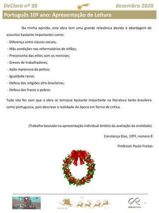 61
DeClara nº 38 dezembro 2020
Português 10º ano: Apresentação de Leitura
Na minha opinião, esta obra tem uma grande relevância devido à abordagem de
assuntos bastante importantes como:
- Diferença entre classes sociais;
- Más condições nos reformatórios de órfãos;
- Preconceito das elites com os meninos;
- Greves de trabalhadores;
- Ação repressiva da polícia;
- Igualdade racial;
- Defesa das religiões afro-brasileiras;
- Defesa dos fracos e pobres
Tudo isto fez com que a obra se tornasse bastante importante na literatura tanto brasileira
como portuguesa, pois descreve a realidade da época em forma de crítica.
(Trabalho baseado na apresentação individual âmbito da avaliação da oralidade).
Constança Dias, 10ºF, número 8
Professor Paulo Freitas
 