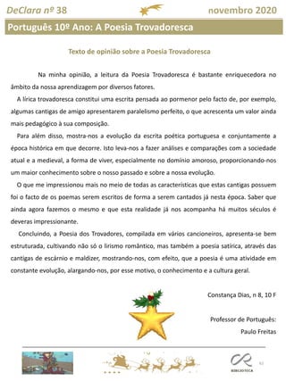62
Português 10º Ano: A Poesia Trovadoresca
DeClara nº 38 novembro 2020
Na minha opinião, a leitura da Poesia Trovadoresca é bastante enriquecedora no
âmbito da nossa aprendizagem por diversos fatores.
A lírica trovadoresca constitui uma escrita pensada ao pormenor pelo facto de, por exemplo,
algumas cantigas de amigo apresentarem paralelismo perfeito, o que acrescenta um valor ainda
mais pedagógico à sua composição.
Para além disso, mostra-nos a evolução da escrita poética portuguesa e conjuntamente a
época histórica em que decorre. Isto leva-nos a fazer análises e comparações com a sociedade
atual e a medieval, a forma de viver, especialmente no domínio amoroso, proporcionando-nos
um maior conhecimento sobre o nosso passado e sobre a nossa evolução.
O que me impressionou mais no meio de todas as características que estas cantigas possuem
foi o facto de os poemas serem escritos de forma a serem cantados já nesta época. Saber que
ainda agora fazemos o mesmo e que esta realidade já nos acompanha há muitos séculos é
deveras impressionante.
Concluindo, a Poesia dos Trovadores, compilada em vários cancioneiros, apresenta-se bem
estruturada, cultivando não só o lirismo romântico, mas também a poesia satírica, através das
cantigas de escárnio e maldizer, mostrando-nos, com efeito, que a poesia é uma atividade em
constante evolução, alargando-nos, por esse motivo, o conhecimento e a cultura geral.
Constança Dias, n 8, 10 F
Professor de Português:
Paulo Freitas
Texto de opinião sobre a Poesia Trovadoresca
 