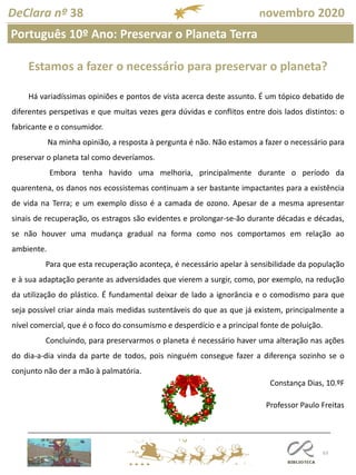 63
Português 10º Ano: Preservar o Planeta Terra
DeClara nº 38 novembro 2020
Estamos a fazer o necessário para preservar o planeta?
Há variadíssimas opiniões e pontos de vista acerca deste assunto. É um tópico debatido de
diferentes perspetivas e que muitas vezes gera dúvidas e conflitos entre dois lados distintos: o
fabricante e o consumidor.
Na minha opinião, a resposta à pergunta é não. Não estamos a fazer o necessário para
preservar o planeta tal como deveríamos.
Embora tenha havido uma melhoria, principalmente durante o período da
quarentena, os danos nos ecossistemas continuam a ser bastante impactantes para a existência
de vida na Terra; e um exemplo disso é a camada de ozono. Apesar de a mesma apresentar
sinais de recuperação, os estragos são evidentes e prolongar-se-ão durante décadas e décadas,
se não houver uma mudança gradual na forma como nos comportamos em relação ao
ambiente.
Para que esta recuperação aconteça, é necessário apelar à sensibilidade da população
e à sua adaptação perante as adversidades que vierem a surgir, como, por exemplo, na redução
da utilização do plástico. É fundamental deixar de lado a ignorância e o comodismo para que
seja possível criar ainda mais medidas sustentáveis do que as que já existem, principalmente a
nível comercial, que é o foco do consumismo e desperdício e a principal fonte de poluição.
Concluindo, para preservarmos o planeta é necessário haver uma alteração nas ações
do dia-a-dia vinda da parte de todos, pois ninguém consegue fazer a diferença sozinho se o
conjunto não der a mão à palmatória.
Constança Dias, 10.ºF
Professor Paulo Freitas
 