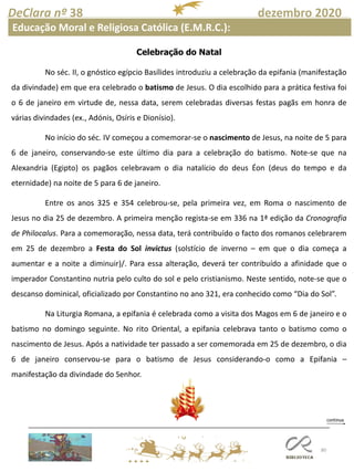 80
DeClara nº 38 dezembro 2020
Educação Moral e Religiosa Católica (E.M.R.C.):
Celebração do Natal
No séc. II, o gnóstico egípcio Basílides introduziu a celebração da epifania (manifestação
da divindade) em que era celebrado o batismo de Jesus. O dia escolhido para a prática festiva foi
o 6 de janeiro em virtude de, nessa data, serem celebradas diversas festas pagãs em honra de
várias divindades (ex., Adónis, Osíris e Dionísio).
No início do séc. IV começou a comemorar-se o nascimento de Jesus, na noite de 5 para
6 de janeiro, conservando-se este último dia para a celebração do batismo. Note-se que na
Alexandria (Egipto) os pagãos celebravam o dia natalício do deus Éon (deus do tempo e da
eternidade) na noite de 5 para 6 de janeiro.
Entre os anos 325 e 354 celebrou-se, pela primeira vez, em Roma o nascimento de
Jesus no dia 25 de dezembro. A primeira menção regista-se em 336 na 1ª edição da Cronografia
de Philocalus. Para a comemoração, nessa data, terá contribuído o facto dos romanos celebrarem
em 25 de dezembro a Festa do Sol invictus (solstício de inverno – em que o dia começa a
aumentar e a noite a diminuir)/. Para essa alteração, deverá ter contribuído a afinidade que o
imperador Constantino nutria pelo culto do sol e pelo cristianismo. Neste sentido, note-se que o
descanso dominical, oficializado por Constantino no ano 321, era conhecido como “Dia do Sol”.
Na Liturgia Romana, a epifania é celebrada como a visita dos Magos em 6 de janeiro e o
batismo no domingo seguinte. No rito Oriental, a epifania celebrava tanto o batismo como o
nascimento de Jesus. Após a natividade ter passado a ser comemorada em 25 de dezembro, o dia
6 de janeiro conservou-se para o batismo de Jesus considerando-o como a Epifania –
manifestação da divindade do Senhor.
 