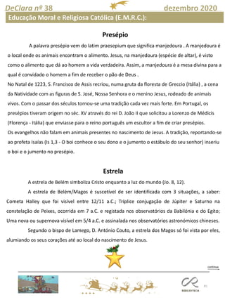 81
DeClara nº 38 dezembro 2020
Educação Moral e Religiosa Católica (E.M.R.C.):
Presépio
A palavra presépio vem do latim praesepium que significa manjedoura . A manjedoura é
o local onde os animais encontram o alimento. Jesus, na manjedoura (espécie de altar), é visto
como o alimento que dá ao homem a vida verdadeira. Assim, a manjedoura é a mesa divina para a
qual é convidado o homem a fim de receber o pão de Deus .
No Natal de 1223, S. Francisco de Assis recriou, numa gruta da floresta de Greccio (Itália) , a cena
da Natividade com as figuras de S. José, Nossa Senhora e o menino Jesus, rodeado de animais
vivos. Com o passar dos séculos tornou-se uma tradição cada vez mais forte. Em Portugal, os
presépios tiveram origem no séc. XV através do rei D. João II que solicitou a Lorenzo de Médicis
(Florença - Itália) que enviasse para o reino português um escultor a fim de criar presépios.
Os evangelhos não falam em animais presentes no nascimento de Jesus. A tradição, reportando-se
ao profeta Isaías (Is 1,3 - O boi conhece o seu dono e o jumento o estábulo do seu senhor) inseriu
o boi e o jumento no presépio.
Estrela
A estrela de Belém simboliza Cristo enquanto a luz do mundo (Jo. 8, 12).
A estrela de Belém/Magos é suscetível de ser identificada com 3 situações, a saber:
Cometa Halley que foi visível entre 12/11 a.C.; Tríplice conjugação de Júpiter e Saturno na
constelação de Peixes, ocorrida em 7 a.C. e registada nos observatórios da Babilónia e do Egito;
Uma nova ou supernova visível em 5/4 a.C. e assinalada nos observatórios astronómicos chineses.
Segundo o bispo de Lamego, D. António Couto, a estrela dos Magos só foi vista por eles,
alumiando os seus corações até ao local do nascimento de Jesus.
 