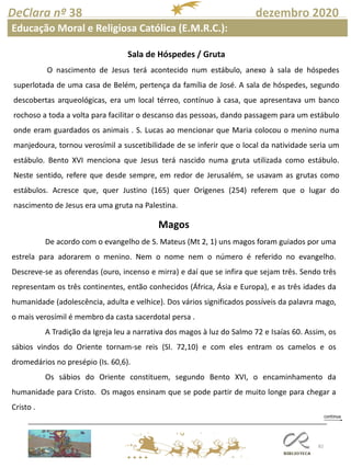 82
DeClara nº 38 dezembro 2020
Educação Moral e Religiosa Católica (E.M.R.C.):
Sala de Hóspedes / Gruta
O nascimento de Jesus terá acontecido num estábulo, anexo à sala de hóspedes
superlotada de uma casa de Belém, pertença da família de José. A sala de hóspedes, segundo
descobertas arqueológicas, era um local térreo, contínuo à casa, que apresentava um banco
rochoso a toda a volta para facilitar o descanso das pessoas, dando passagem para um estábulo
onde eram guardados os animais . S. Lucas ao mencionar que Maria colocou o menino numa
manjedoura, tornou verosímil a suscetibilidade de se inferir que o local da natividade seria um
estábulo. Bento XVI menciona que Jesus terá nascido numa gruta utilizada como estábulo.
Neste sentido, refere que desde sempre, em redor de Jerusalém, se usavam as grutas como
estábulos. Acresce que, quer Justino (165) quer Orígenes (254) referem que o lugar do
nascimento de Jesus era uma gruta na Palestina.
Magos
De acordo com o evangelho de S. Mateus (Mt 2, 1) uns magos foram guiados por uma
estrela para adorarem o menino. Nem o nome nem o número é referido no evangelho.
Descreve-se as oferendas (ouro, incenso e mirra) e daí que se infira que sejam três. Sendo três
representam os três continentes, então conhecidos (África, Ásia e Europa), e as três idades da
humanidade (adolescência, adulta e velhice). Dos vários significados possíveis da palavra mago,
o mais verosímil é membro da casta sacerdotal persa .
A Tradição da Igreja leu a narrativa dos magos à luz do Salmo 72 e Isaías 60. Assim, os
sábios vindos do Oriente tornam-se reis (Sl. 72,10) e com eles entram os camelos e os
dromedários no presépio (Is. 60,6).
Os sábios do Oriente constituem, segundo Bento XVI, o encaminhamento da
humanidade para Cristo. Os magos ensinam que se pode partir de muito longe para chegar a
Cristo .
 