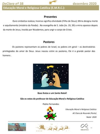 83
DeClara nº 38 dezembro 2020
Educação Moral e Religiosa Católica (E.M.R.C.):
Educação Moral e Religiosa Católica
AE Clara de Resende (Porto)
Natal 2020
Presentes
Ouro simboliza realeza; Incenso significa divindade (Filho de Deus); Mirra designa morte
e sepultamento (mistério da Paixão) . No evangelho de S. João (Jo. 19, 39) a mirra aparece depois
da morte de Jesus, trazida por Nicodemos, para ungir o corpo de Cristo.
Pastores
Os pastores representam os pobres de Israel, os pobres em geral – os destinatários
privilegiados do amor de Deus. Jesus nasceu entre os pastores, Ele é o grande pastor dos
homens .
Boas festas e um Santo Natal!
São os votos do professor de Educação Moral e Religiosa Católica
Pedro Fernandes
 