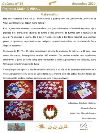 88
DeClara nº 38 dezembro 2020
Projetos: Make-A-Wish…
Este ano aceitamos o desafio da Make-A-Wish e participamos no Concurso de Decoração de
Natal Quantos desejos cabem numa estrela?
Para tal, tentamos envolver a comunidade escolar (particularmente o Ensino Básico, com a ajuda
preciosa dos professores titulares de turma e dos diretores de turma) com a realização de
desejos “a crianças e jovens, dos 3 aos 17 anos, em todo o território nacional, com doenças
graves, progressivas, degenerativas ou malignas, proporcionando-lhes um momento de força,
alegria e esperança”.
Os alunos do 1º, 2º e 3º ciclos participaram através da aquisição de estrelas, a 1€ cada, para
serem decoradas. Conseguimos vender 500 estrelas. Das muitas estrelas que recebemos,
escolhemos 3 (uma de cada ciclo) para representar o nosso Agrupamento no concurso, duma
forma que consideramos muito digna.
A votação para se apurar a escola vencedora decorre, e no dia 15 de dezembro saberemos se o
nosso Agrupamento está entre os vencedores. Mas mesmo que não esteja, ficamos felizes por
termos podido ajudar a realizar os desejos de uma criança ou jovem.
A Equipa de Cidadania e Projetos
Alexandra Soares;
Isabel Pinto; Manuela Conrado
Pedro Fernandes
Make-A-Wish
 