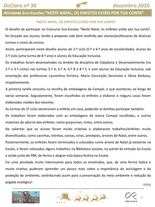 90
DeClara nº 38 dezembro 2020
“NESTE NATAL, OS ENFEITES ESTÃO POR TUA CONTA”
Atividade Eco-Escolas:“NESTE NATAL, OS ENFEITES ESTÃO POR TUA CONTA”
O desafio de participar no Concurso Eco-Escolas “Neste Natal, os enfeites estão por tua conta”,
foi lançado aos alunos, tendo a proposta sido bem acolhida por alunos/professores de diversas
turmas e níveis de ensino.
Assim, participaram neste desafio alunos do 2.º ciclo (5.º e 6.º anos de escolaridade), alunos do
3.º ciclo (uma turma de 8.º ano) e alunos da Educação Inclusiva.
Os trabalhos foram desenvolvidos no âmbito da disciplina de Cidadania e Desenvolvimento (no
2.º e 3.º ciclos) nas turmas 5.º A, 6.º A, 6.º B e 8.º F, e com alunos da Educação Inclusiva, sob
orientação das professoras Laurentina Ferreira, Maria Conceição Seramota e Vânia Barbosa,
respetivamente.
A primeira tarefa consistiu na recolha de embalagens da Compal, o que aconteceu ao longo de
várias semanas. Seguidamente, foram escolhidos os enfeites a elaborar e nalguns casos foram
elaborados moldes dos mesmos.
As turmas do 2º ciclo construíram o enfeite em casa, podendo as famílias participar também.
Os trabalhos foram elaborados com as embalagens da marca Compal recolhidas, e outros
materiais de adorno dos enfeites, como purpurinas, tintas, entre outros.
De salientar que os alunos foram muito criativos e elaboraram trabalhos/enfeites muito
diversificados, como casinhas, estrelas, coroas, sinos, presépios, árvores de Natal, entre outros.
Posteriormente, os enfeites foram terminados e colocados numa árvore de Natal já existente na
Escola, e foram colocados alguns trabalhos na Biblioteca escolar, no painel da entrada da Escola
e ainda junto do PBX, de forma a alegrar esta época festiva na Escola.
Foi uma atividade muito interessante para todos os envolvidos, que, de uma forma lúdica e
muito criativa, puderam aprender um pouco mais sobre a importância da reciclagem e da
proteção do ambiente, contribuindo assim para a preservação do meio ambiente e redução da
pegada ecológica!
 