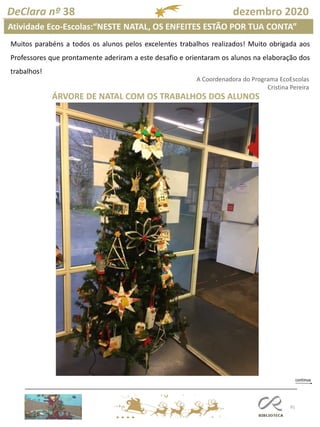 91
DeClara nº 38 dezembro 2020
Atividade Eco-Escolas:“NESTE NATAL, OS ENFEITES ESTÃO POR TUA CONTA”
A Coordenadora do Programa EcoEscolas
Cristina Pereira
ÁRVORE DE NATAL COM OS TRABALHOS DOS ALUNOS
Muitos parabéns a todos os alunos pelos excelentes trabalhos realizados! Muito obrigada aos
Professores que prontamente aderiram a este desafio e orientaram os alunos na elaboração dos
trabalhos!
 