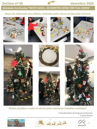 93
DeClara nº 38 dezembro 2020
Atividade Eco-Escolas:“NESTE NATAL, OS ENFEITES ESTÃO POR TUA CONTA”
Etapas de elaboração dos enfeites, realizados pelos alunos da Educação Inclusiva
A Coordenadora do Programa EcoEscolas
Cristina Pereira
Muitos parabéns a todos os alunos pelos excelentes trabalhos realizados!
 