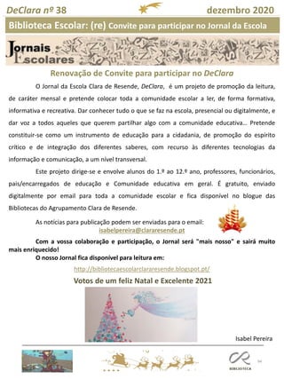 94
DeClara nº 38 dezembro 2020
Isabel Pereira
O Jornal da Escola Clara de Resende, DeClara, é um projeto de promoção da leitura,
de caráter mensal e pretende colocar toda a comunidade escolar a ler, de forma formativa,
informativa e recreativa. Dar conhecer tudo o que se faz na escola, presencial ou digitalmente, e
dar voz a todos aqueles que querem partilhar algo com a comunidade educativa… Pretende
constituir-se como um instrumento de educação para a cidadania, de promoção do espírito
crítico e de integração dos diferentes saberes, com recurso às diferentes tecnologias da
informação e comunicação, a um nível transversal.
Este projeto dirige-se e envolve alunos do 1.º ao 12.º ano, professores, funcionários,
pais/encarregados de educação e Comunidade educativa em geral. É gratuito, enviado
digitalmente por email para toda a comunidade escolar e fica disponível no blogue das
Bibliotecas do Agrupamento Clara de Resende.
As notícias para publicação podem ser enviadas para o email:
isabelpereira@clararesende.pt
Com a vossa colaboração e participação, o Jornal será "mais nosso" e sairá muito
mais enriquecido!
O nosso Jornal fica disponível para leitura em:
http://bibliotecaescolarclararesende.blogspot.pt/
Renovação de Convite para participar no DeClara
Biblioteca Escolar: (re) Convite para participar no Jornal da Escola
Votos de um feliz Natal e Excelente 2021
 