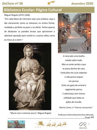 96
DeClara nº 38 dezembro 2020
Biblioteca Escolar: Página Cultural
Miguel Ângelo (1475-1564)
"Em cada bloco de mármore vejo uma estátua; vejo-a
tão claramente como se estivesse na minha frente,
moldada e perfeita na pose e no efeito. Tenho apenas
de desbastar as paredes brutas que aprisionam a
adorável aparição para revelá-la a outros olhos como
os meus já a veem."
“Maria com o menino Jesus”, Miguel Ângelo
Professora Fátima Noronha Peres Miranda,
Grupo 300
A Neve
A neve pôs uma toalha
calada sobre tudo.
Não se sente senão o que
se passa dentro de casa.
Embrulho-me num cobertor
e não penso sequer
em pensar.
Sinto um gozo de animal e
vagamente penso,
E adormeço sem menos
utilidade que todas as
ações do mundo.
Alberto Caeiro, in "Poemas Inconjuntos"
 