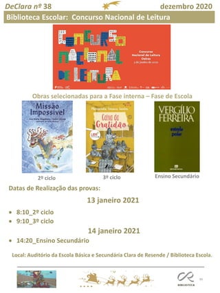 99
DeClara nº 38 dezembro 2020
2º ciclo 3º ciclo Ensino Secundário
Obras selecionadas para a Fase interna – Fase de Escola
Datas de Realização das provas:
13 janeiro 2021
• 8:10_2º ciclo
• 9:10_3º ciclo
14 janeiro 2021
• 14:20_Ensino Secundário
Local: Auditório da Escola Básica e Secundária Clara de Resende / Biblioteca Escola.
Biblioteca Escolar: Concurso Nacional de Leitura
 