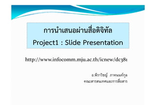 การนาเสนอผานสอดจทล
      การนําเสนอผ่านสื่อดิจิทัล
   Project1 : Slide Presentation
http://www.infocomm.mju.ac.th/icnew/dc381

                          อ.พีราวิชญ ภาคนนทกุล
                       คณะสารสนเทศและการสืื่อสาร
 