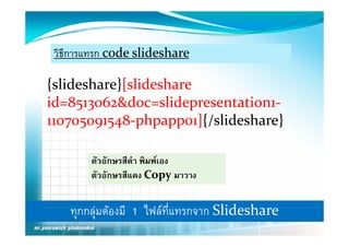 วิธีการแทรก code slideshare

{slideshare}[slideshare
id=8513062&doc=slidepresentation1‐
110705091548 phpapp01]{/slideshare}
110705091548‐phpapp01]{/slideshare}

        ตัวอักษรสีดํา พิมพเอง
        ตัวอักษรสีแดง Copy มาวาง
                            py


    ทุกกลุมตองมีี 1 ไฟ ท่ีแทรกจาก Slid h
                     ไฟล         Slideshare
 