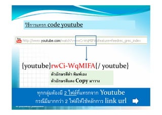 วิธีการแทรก code youtube




{youtube}rwCi‐WqMIFA{/ youtube}
           ตัวอักษรสีดํา พิมพเอง
           ตัวอักษรสีแดง Copy มาวาง
                                y

     ทุกกลุมตองมี 2 ไฟลที่แทรกจาก Youtube
    กรณีมีมากกวา 2 ไฟลใหใชหลักการ link url
 