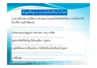 ขอมูลพืื้นฐาน ทุกกลุมตองมีีในเว็บไ 
                                                    ็ ไซต
บรรยายถงนวตกรรมทตองการนาเสนอ โดยแสดงใหเหนถงววฒนาการหรอประวต
บรรยายถึงนวัตกรรมที่ตองการนําเสนอ โดยแสดงใหเห็นถึงวิวัฒนาการหรือประวัติ
                                    
ที่มาที่ไป ระบุป ใหชัดเจน
.......................................................................................
เปาหมายของกลุมลููกคา เชน เพศ / อายุุ / อาชีพ
                         ุ
.......................................................................................
คูแขง/บริษัทที่สําคัญ (ใหระบุเพียง 1 คูแขง )
   ู                            (          ุ              ู
.......................................................................................
ระบุสิ่งที่ตองการเปรียบเทียบ / ขอไดเปรียบเมื่อเทียบกับ คูแขง
      ุ                                                                                ู
.......................................................................................
รายชือกลุม .....................................................
     ื่
 